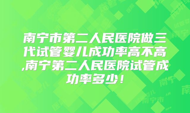 南宁市第二人民医院做三代试管婴儿成功率高不高,南宁第二人民医院试管成功率多少！