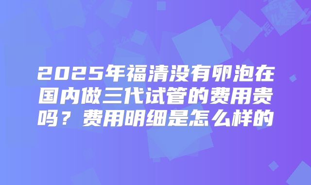 2025年福清没有卵泡在国内做三代试管的费用贵吗？费用明细是怎么样的