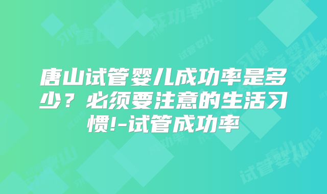 唐山试管婴儿成功率是多少？必须要注意的生活习惯!-试管成功率