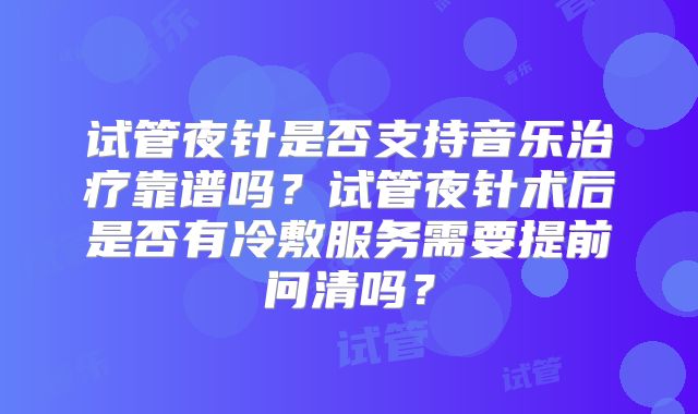 试管夜针是否支持音乐治疗靠谱吗?试管夜针术后是否有冷敷服务需要提前问清吗?