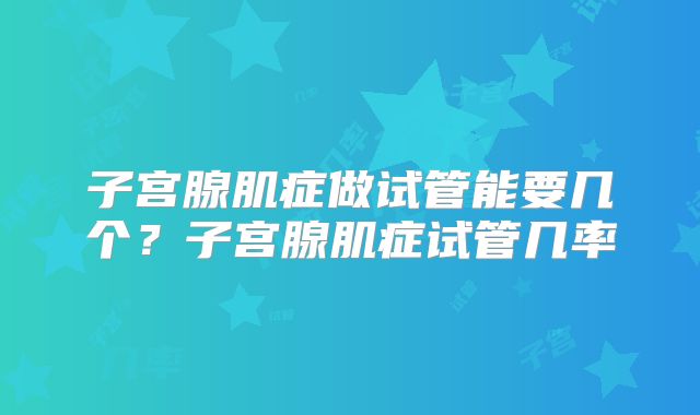 子宫腺肌症做试管能要几个？子宫腺肌症试管几率