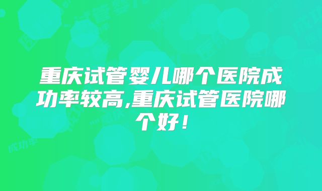 重庆试管婴儿哪个医院成功率较高,重庆试管医院哪个好！