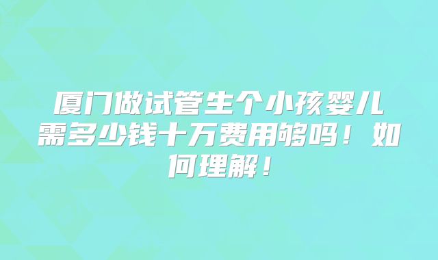 厦门做试管生个小孩婴儿需多少钱十万费用够吗！如何理解！