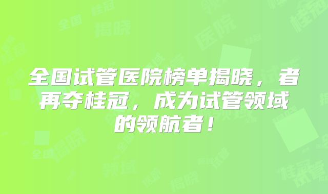全国试管医院榜单揭晓，者再夺桂冠，成为试管领域的领航者！