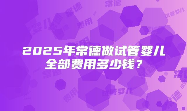 2025年常德做试管婴儿全部费用多少钱？