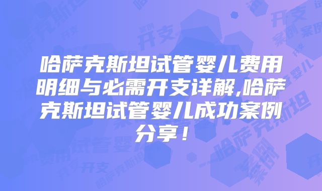 哈萨克斯坦试管婴儿费用明细与必需开支详解,哈萨克斯坦试管婴儿成功案例分享！