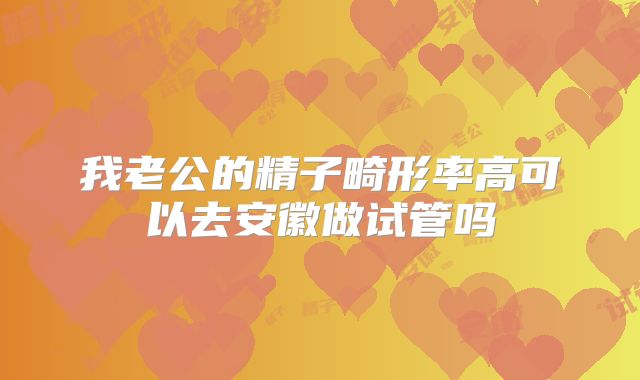 我老公的精子畸形率高可以去安徽做试管吗