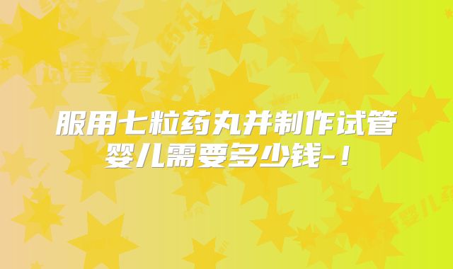 服用七粒药丸并制作试管婴儿需要多少钱-!