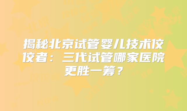揭秘北京试管婴儿技术佼佼者：三代试管哪家医院更胜一筹？