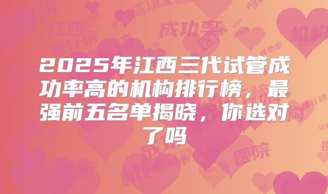 2025年江西三代试管成功率高的机构排行榜，最强前五名单揭晓，你选对了吗