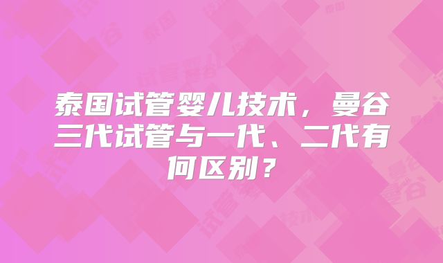 泰国试管婴儿技术，曼谷三代试管与一代、二代有何区别？