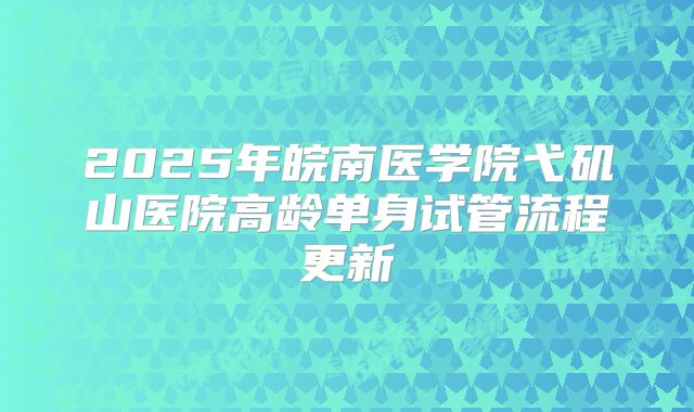 2025年皖南医学院弋矶山医院高龄单身试管流程更新