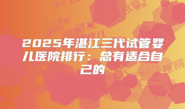 2025年湛江三代试管婴儿医院排行：总有适合自己的