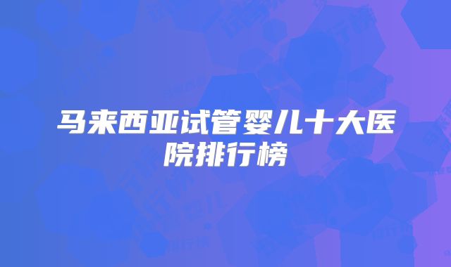 马来西亚试管婴儿十大医院排行榜