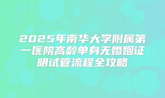 2025年南华大学附属第一医院高龄单身无婚姻证明试管流程全攻略