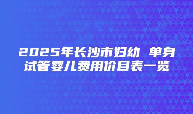 2025年长沙市妇幼 单身试管婴儿费用价目表一览