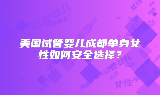 美国试管婴儿成都单身女性如何安全选择？