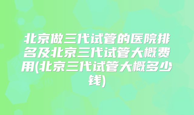 北京做三代试管的医院排名及北京三代试管大概费用(北京三代试管大概多少钱)