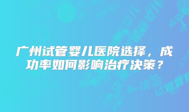 广州试管婴儿医院选择，成功率如何影响治疗决策？