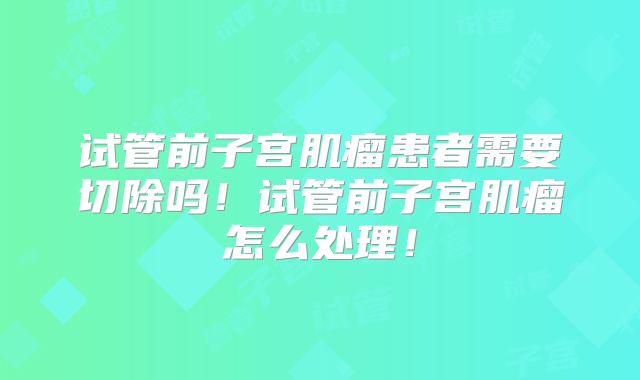 试管前子宫肌瘤患者需要切除吗！试管前子宫肌瘤怎么处理！