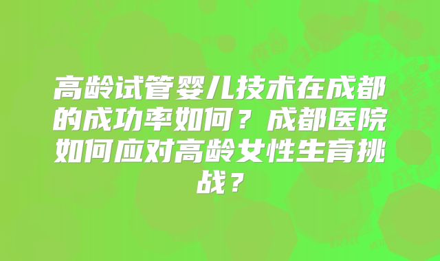 高龄试管婴儿技术在成都的成功率如何？成都医院如何应对高龄女性生育挑战？