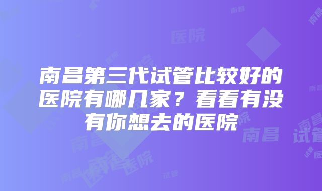 南昌第三代试管比较好的医院有哪几家？看看有没有你想去的医院