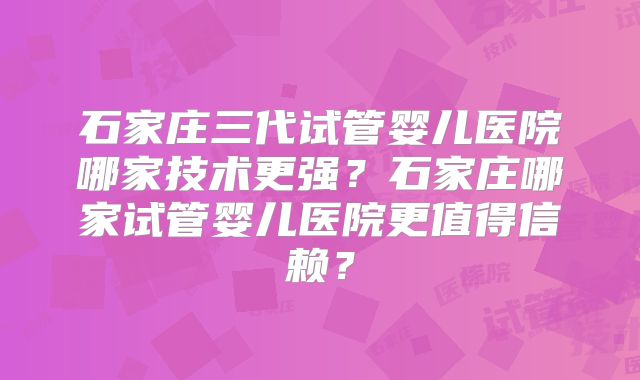 石家庄三代试管婴儿医院哪家技术更强？石家庄哪家试管婴儿医院更值得信赖？