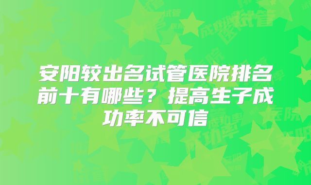 安阳较出名试管医院排名前十有哪些？提高生子成功率不可信