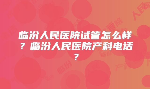 临汾人民医院试管怎么样？临汾人民医院产科电话？