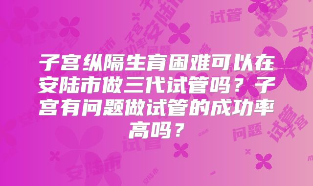 子宫纵隔生育困难可以在安陆市做三代试管吗？子宫有问题做试管的成功率高吗？
