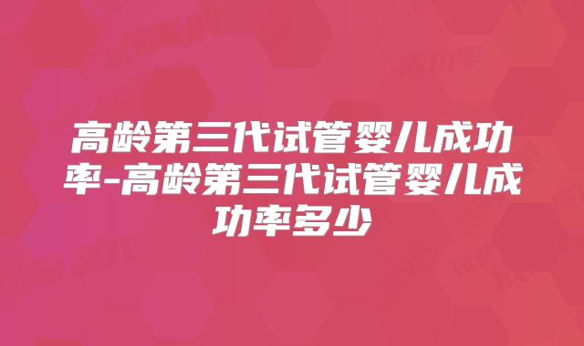高龄第三代试管婴儿成功率-高龄第三代试管婴儿成功率多少