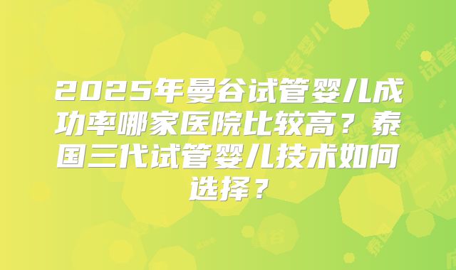 2025年曼谷试管婴儿成功率哪家医院比较高？泰国三代试管婴儿技术如何选择？