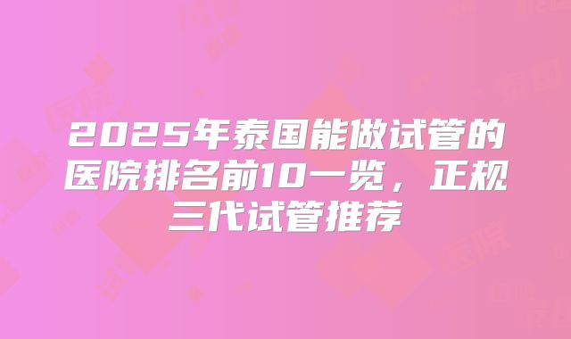 2025年泰国能做试管的医院排名前10一览，正规三代试管推荐