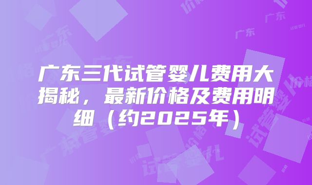 广东三代试管婴儿费用大揭秘，最新价格及费用明细（约2025年）