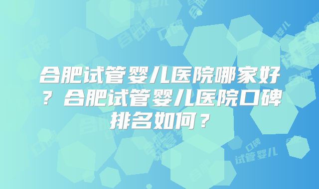 合肥试管婴儿医院哪家好？合肥试管婴儿医院口碑排名如何？
