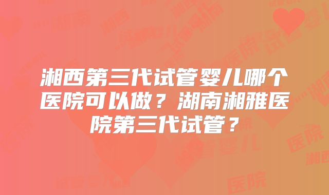 湘西第三代试管婴儿哪个医院可以做？湖南湘雅医院第三代试管？