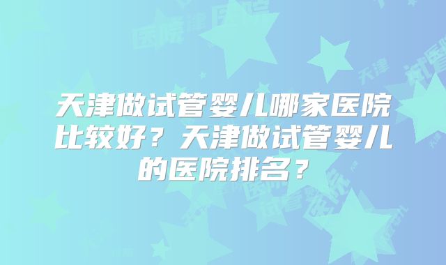 天津做试管婴儿哪家医院比较好？天津做试管婴儿的医院排名？