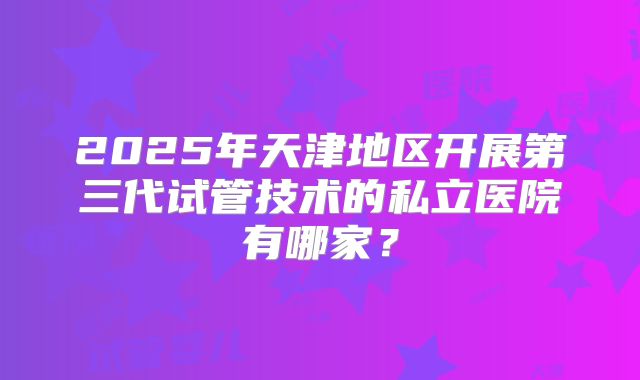 2025年天津地区开展第三代试管技术的私立医院有哪家？