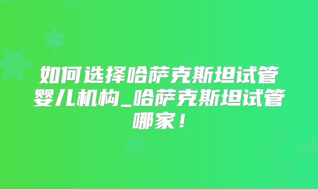 如何选择哈萨克斯坦试管婴儿机构_哈萨克斯坦试管哪家！