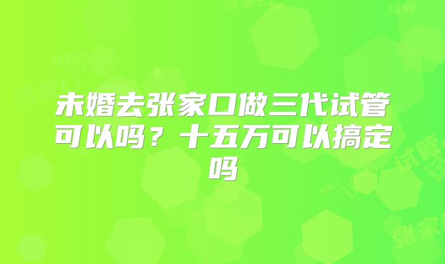 未婚去张家口做三代试管可以吗？十五万可以搞定吗