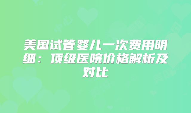 美国试管婴儿一次费用明细：顶级医院价格解析及对比