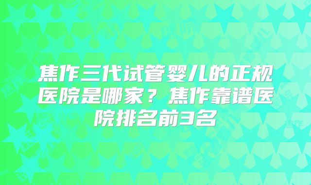 焦作三代试管婴儿的正规医院是哪家？焦作靠谱医院排名前3名