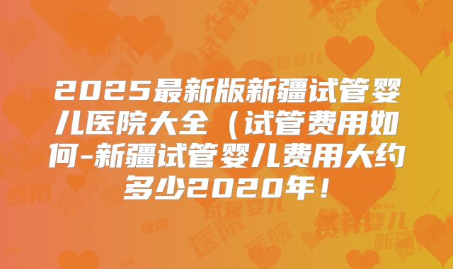 2025最新版新疆试管婴儿医院大全（试管费用如何-新疆试管婴儿费用大约多少2020年！