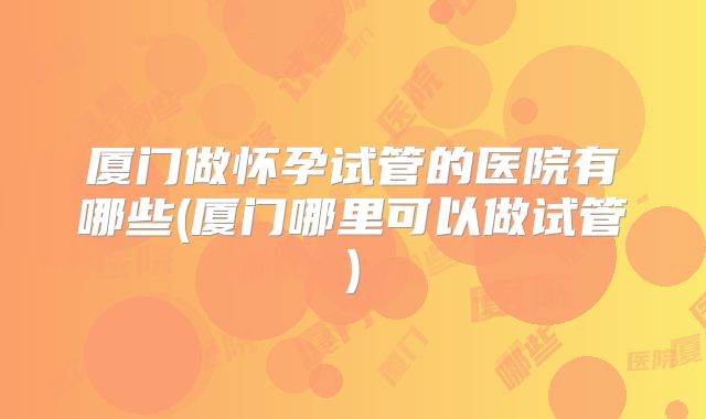厦门做怀孕试管的医院有哪些(厦门哪里可以做试管)