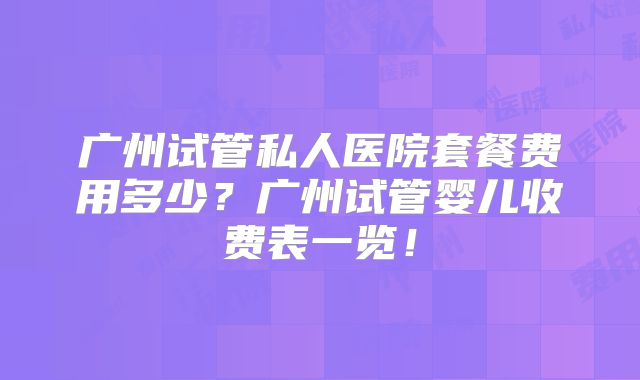广州试管私人医院套餐费用多少？广州试管婴儿收费表一览！