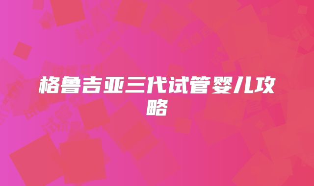 格鲁吉亚三代试管婴儿攻略