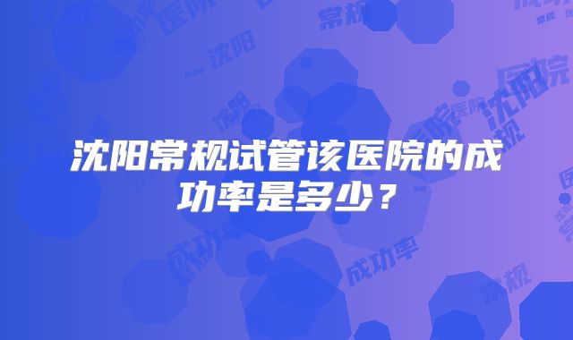 沈阳常规试管该医院的成功率是多少？