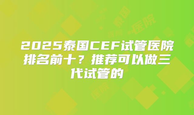 2025泰国CEF试管医院排名前十？推荐可以做三代试管的