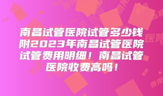 南昌试管医院试管多少钱附2023年南昌试管医院试管费用明细！南昌试管医院收费高吗！