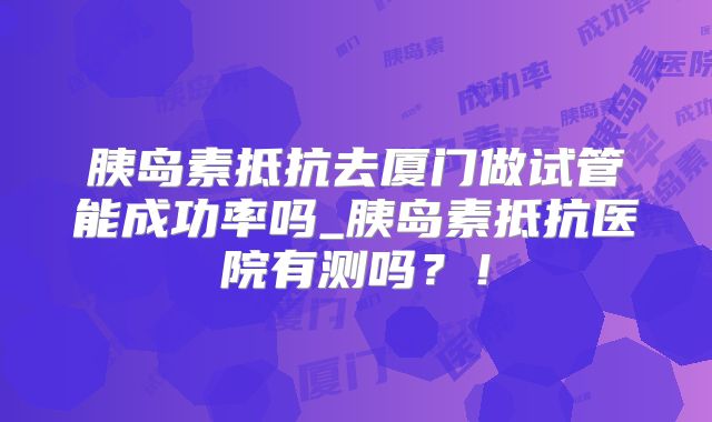 胰岛素抵抗去厦门做试管能成功率吗_胰岛素抵抗医院有测吗?!